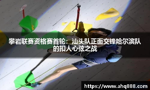 攀岩联赛资格赛首轮：汕头队正面交锋哈尔滨队的扣人心弦之战